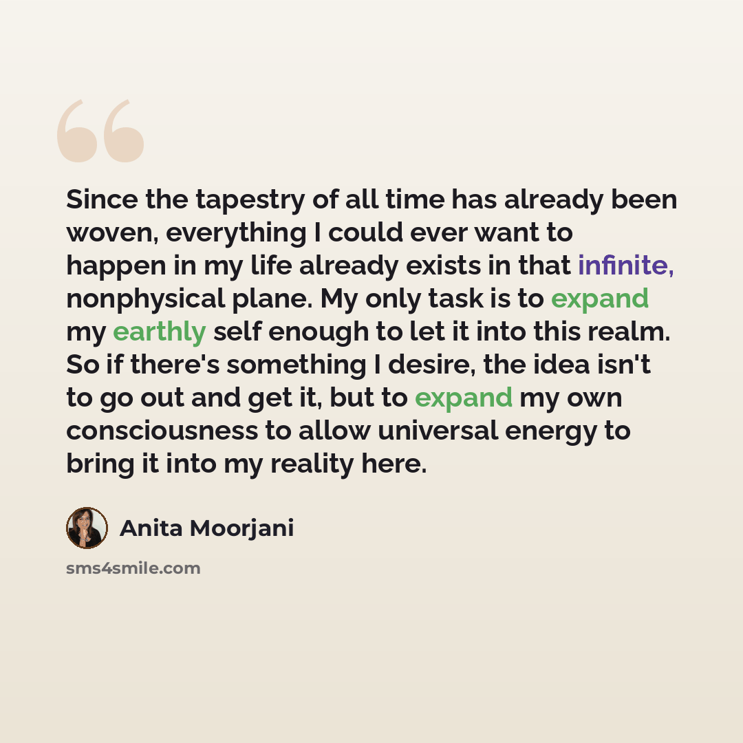 “Since the tapestry of all time has already been woven, everything I could ever want to happen in my life already exists in that infinite, nonphysical plane. My only task is to expand my earthly self enough to let it into this realm. So if there's something I desire, the idea isn't to go out and…” quote by Anita Moorjani
