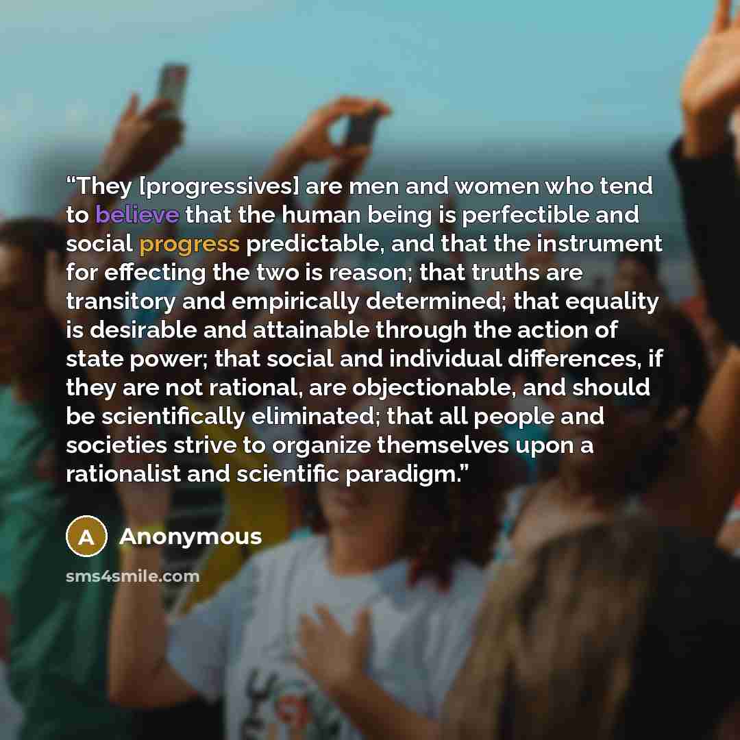 “They [progressives] are men and women who tend to believe that the human being is perfectible and social progress predictable, and that the instrument for effecting the two is reason; that truths are transitory and empirically determined; that equality is desirable and attainable through the…” quote by Anonymous