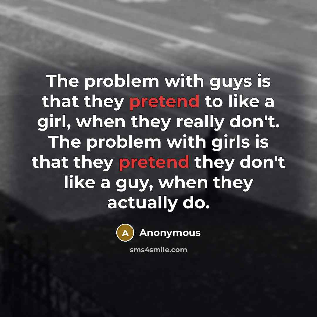 “The problem with guys is that they pretend to like a girl, when they really don't. The problem with girls is that they pretend they don't like a guy, when they actually do.” quote by Anonymous
