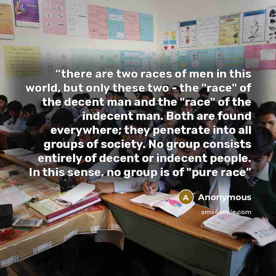 “there are two races of men in this world, but only these two - the "race" of the decent man and the "race" of the indecent man. Both are found everywhere; they penetrate into all groups of society. No group consists entirely of decent or indecent people. In this sense, no group is of "pure race” quote by Anonymous