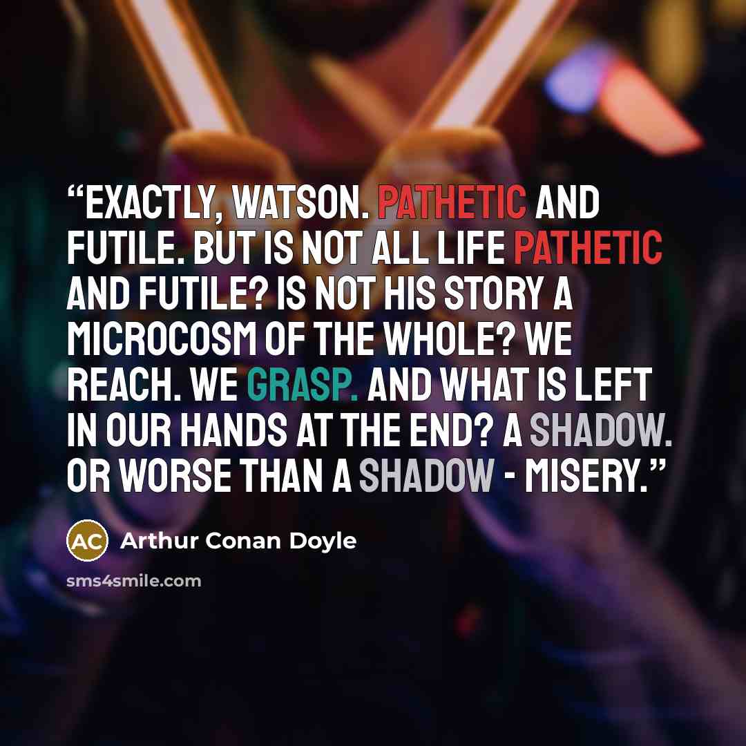 “Exactly, Watson. Pathetic and futile. But is not all life pathetic and futile? Is not his story a microcosm of the whole? We reach. We grasp. And what is left in our hands at the end? A shadow. Or worse than a shadow - misery.” quote by Arthur Conan Doyle