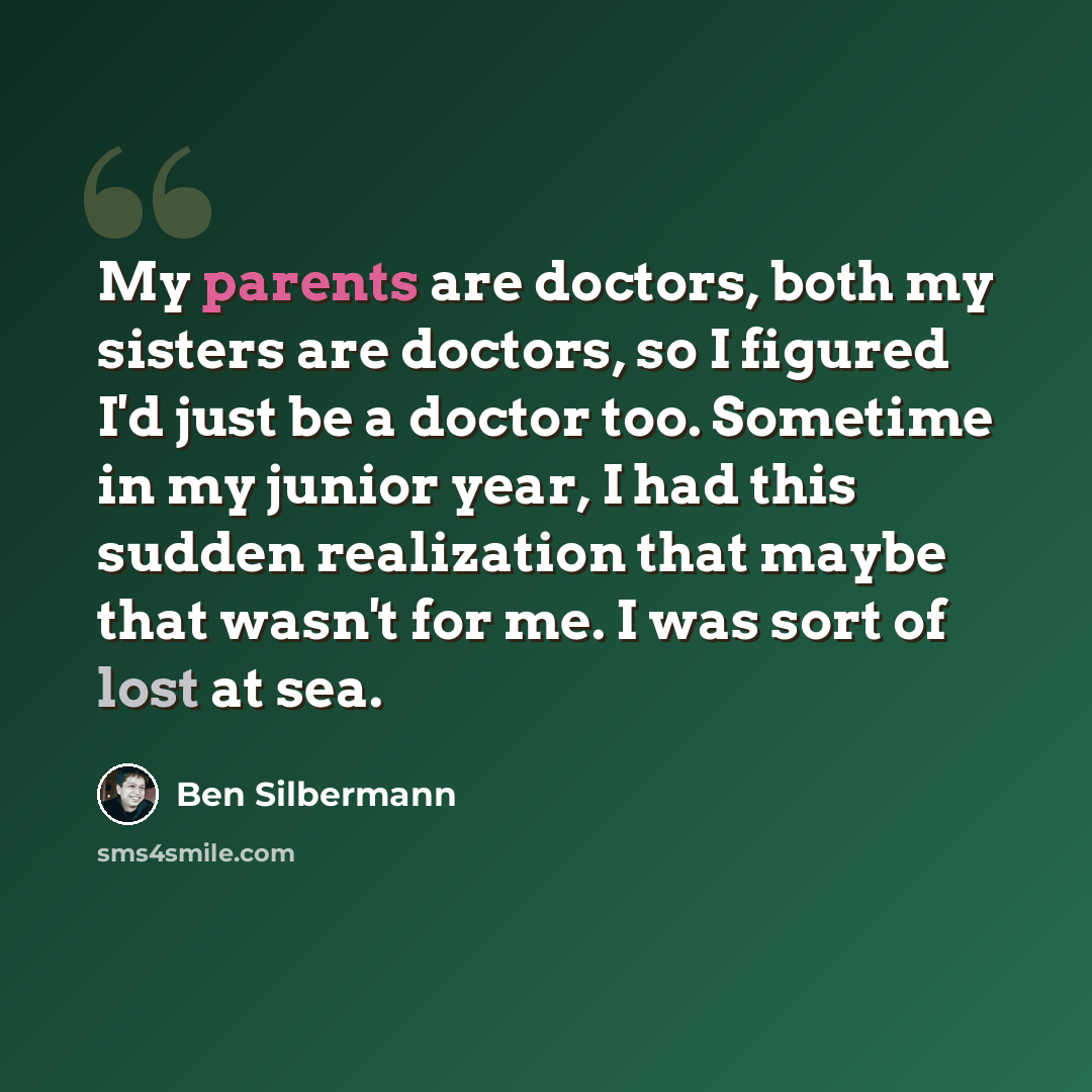 “My parents are doctors, both my sisters are doctors, so I figured I'd just be a doctor too. Sometime in my junior year, I had this sudden realization that maybe that wasn't for me. I was sort of lost at sea.” quote by Ben Silbermann