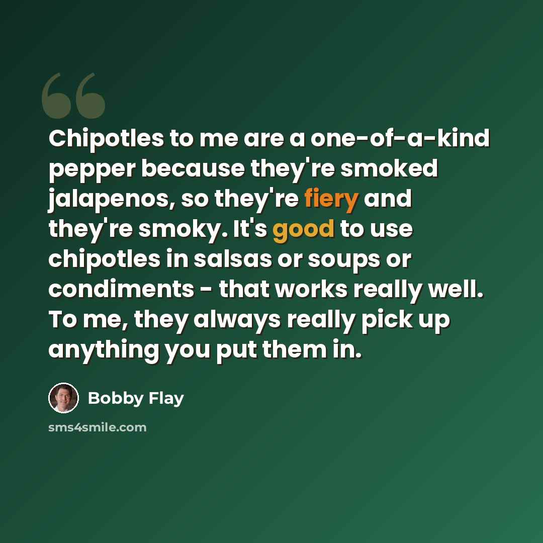 “Chipotles to me are a one-of-a-kind pepper because they're smoked jalapenos, so they're fiery and they're smoky. It's good to use chipotles in salsas or soups or condiments - that works really well. To me, they always really pick up anything you put them in.” quote by Bobby Flay