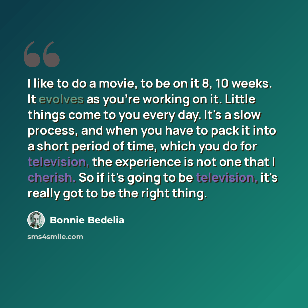 “I like to do a movie, to be on it 8, 10 weeks. It evolves as you're working on it. Little things come to you every day. It's a slow process, and when you have to pack it into a short period of time, which you do for television, the experience is not one that I cherish. So if it's going to be…” quote by Bonnie Bedelia