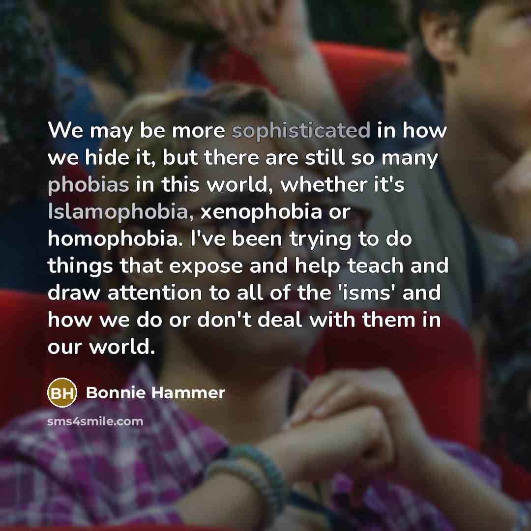 “We may be more sophisticated in how we hide it, but there are still so many phobias in this world, whether it's Islamophobia, xenophobia or homophobia. I've been trying to do things that expose and help teach and draw attention to all of the 'isms' and how we do or don't deal with them in our world.” quote by Bonnie Hammer