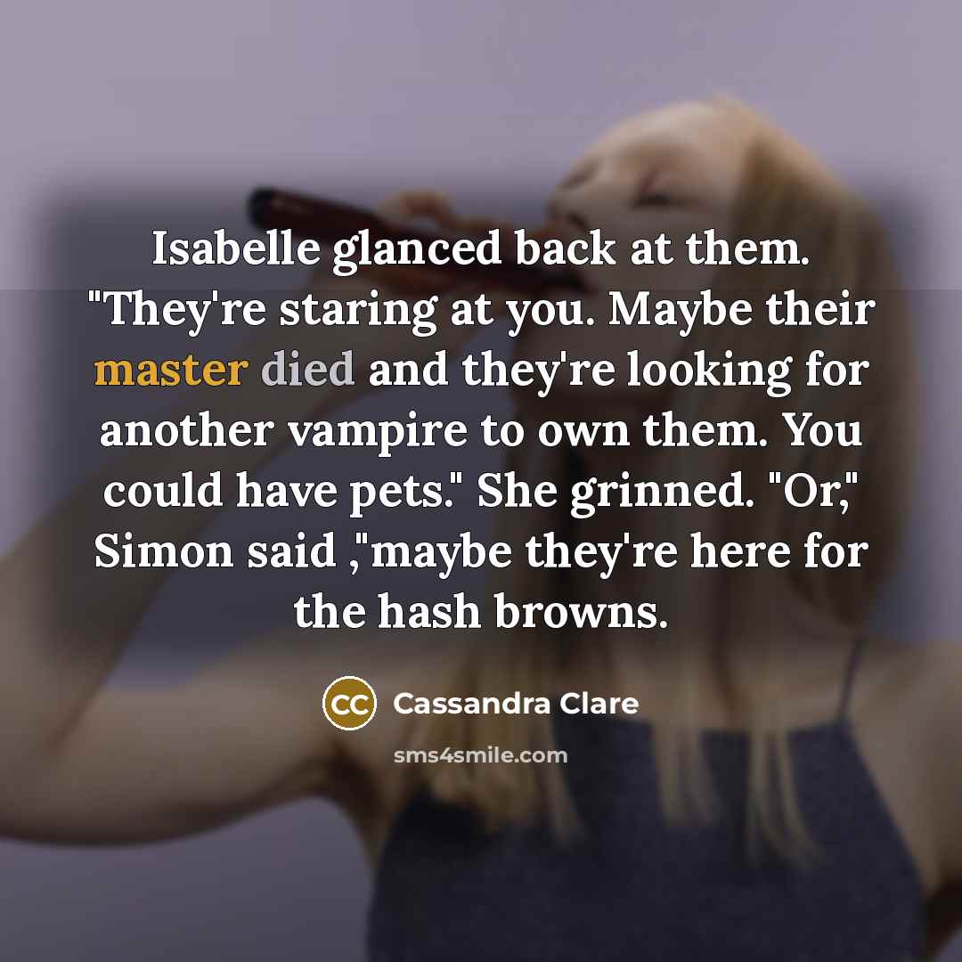 “Isabelle glanced back at them. "They're staring at you. Maybe their master died and they're looking for another vampire to own them. You could have pets." She grinned. "Or," Simon said ,"maybe they're here for the hash browns.” quote by Cassandra Clare