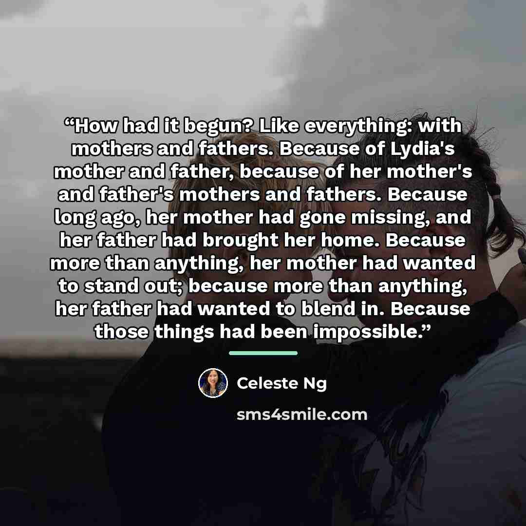 “How had it begun? Like everything: with mothers and fathers. Because of Lydia's mother and father, because of her mother's and father's mothers and fathers. Because long ago, her mother had gone missing, and her father had brought her home. Because more than anything, her mother had wanted to…” quote by Celeste Ng