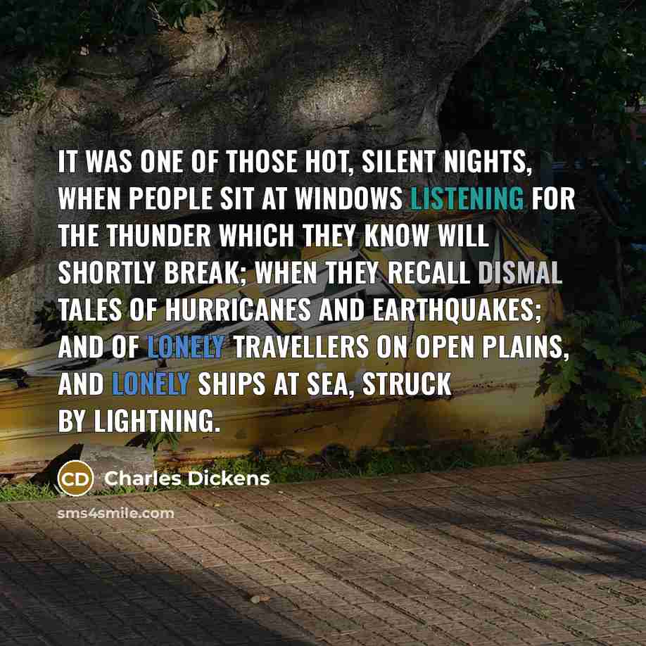 “It was one of those hot, silent nights, when people sit at windows listening for the thunder which they know will shortly break; when they recall dismal tales of hurricanes and earthquakes; and of lonely travellers on open plains, and lonely ships at sea, struck by lightning.” quote by Charles Dickens