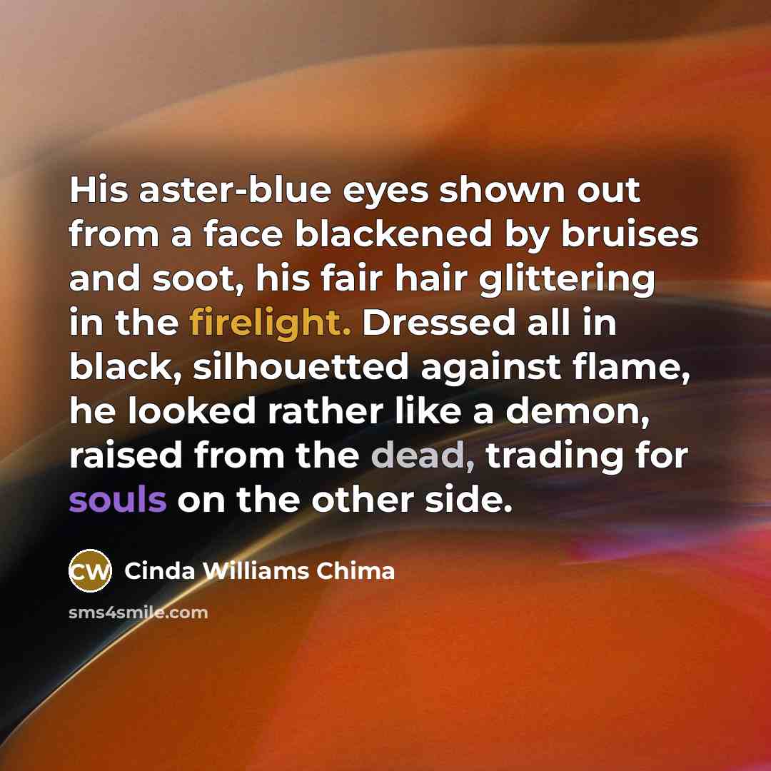 “His aster-blue eyes shown out from a face blackened by bruises and soot, his fair hair glittering in the firelight. Dressed all in black, silhouetted against flame, he looked rather like a demon, raised from the dead, trading for souls on the other side.” quote by Cinda Williams Chima
