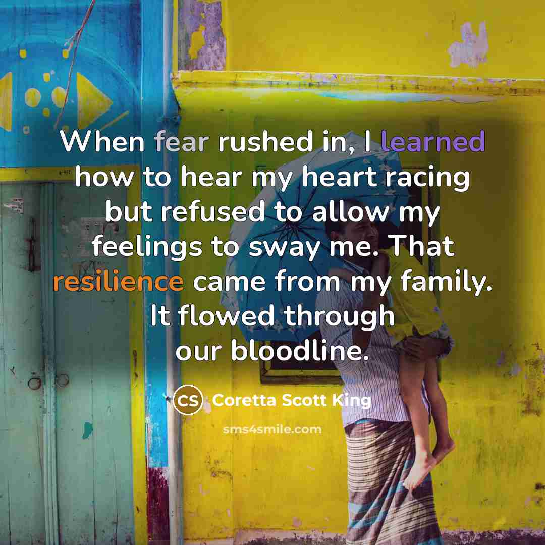 “When fear rushed in, I learned how to hear my heart racing but refused to allow my feelings to sway me. That resilience came from my family. It flowed through our bloodline.” quote by Coretta Scott King