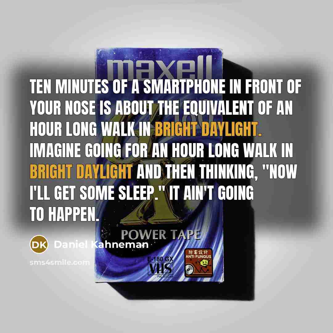 “Ten minutes of a smartphone in front of your nose is about the equivalent of an hour long walk in bright daylight. Imagine going for an hour long walk in bright daylight and then thinking, "Now I'll get some sleep." It ain't going to happen.” quote by Daniel Kahneman