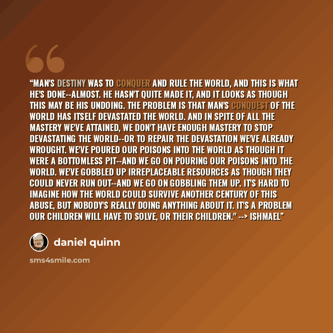 “Man's destiny was to conquer and rule the world, and this is what he's done--almost. He hasn't quite made it, and it looks as though this may be his undoing. The problem is that man's conquest of the world has itself devastated the world. And in spite of all the mastery we've attained, we don't…” quote by Daniel Quinn