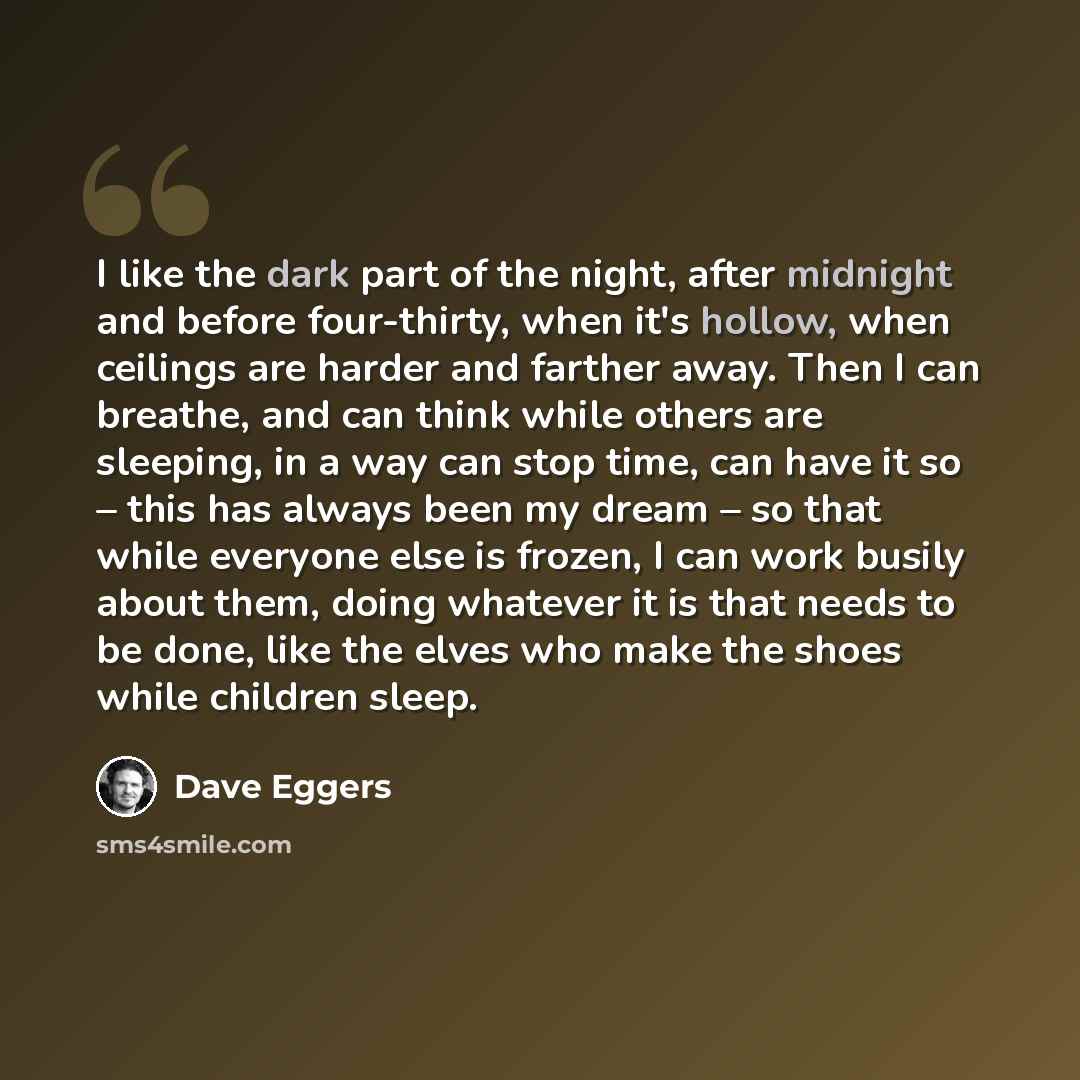 “I like the dark part of the night, after midnight and before four-thirty, when it's hollow, when ceilings are harder and farther away. Then I can breathe, and can think while others are sleeping, in a way can stop time, can have it so – this has always been my dream – so that while everyone else…” quote by Dave Eggers