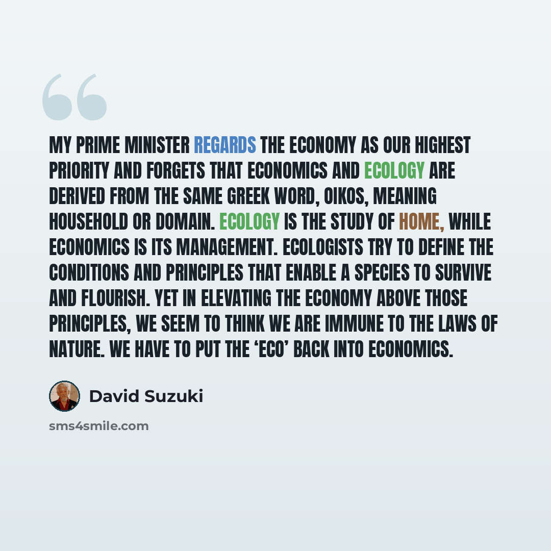 “My Prime Minister regards the economy as our highest priority and forgets that economics and ecology are derived from the same Greek word, oikos, meaning household or domain. Ecology is the study of home, while economics is its management. Ecologists try to define the conditions and principles…” quote by David Suzuki