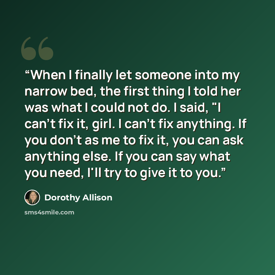 “When I finally let someone into my narrow bed, the first thing I told her was what I could not do. I said, "I can't fix it, girl. I can't fix anything. If you don't as me to fix it, you can ask anything else. If you can say what you need, I'll try to give it to you.” quote by Dorothy Allison