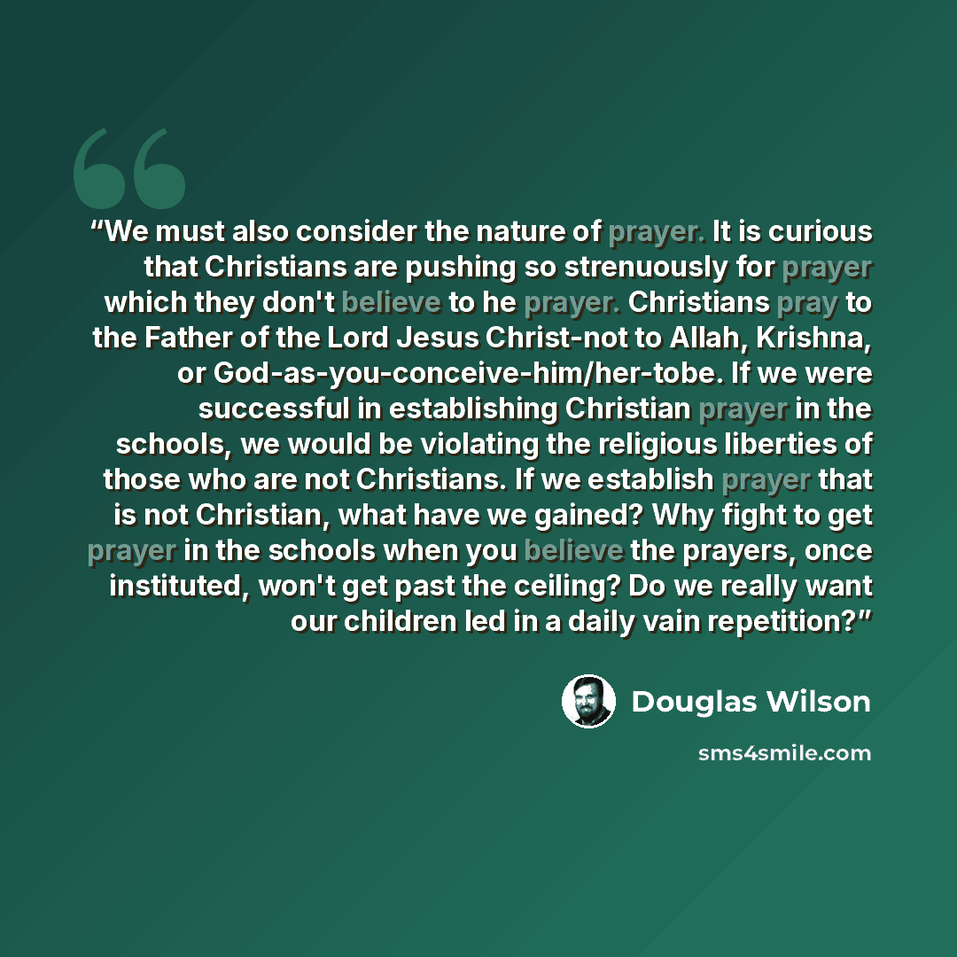 “We must also consider the nature of prayer. It is curious that Christians are pushing so strenuously for prayer which they don't believe to he prayer. Christians pray to the Father of the Lord Jesus Christ-not to Allah, Krishna, or God-as-you-conceive-him/her-tobe. If we were successful in…” quote by Douglas Wilson