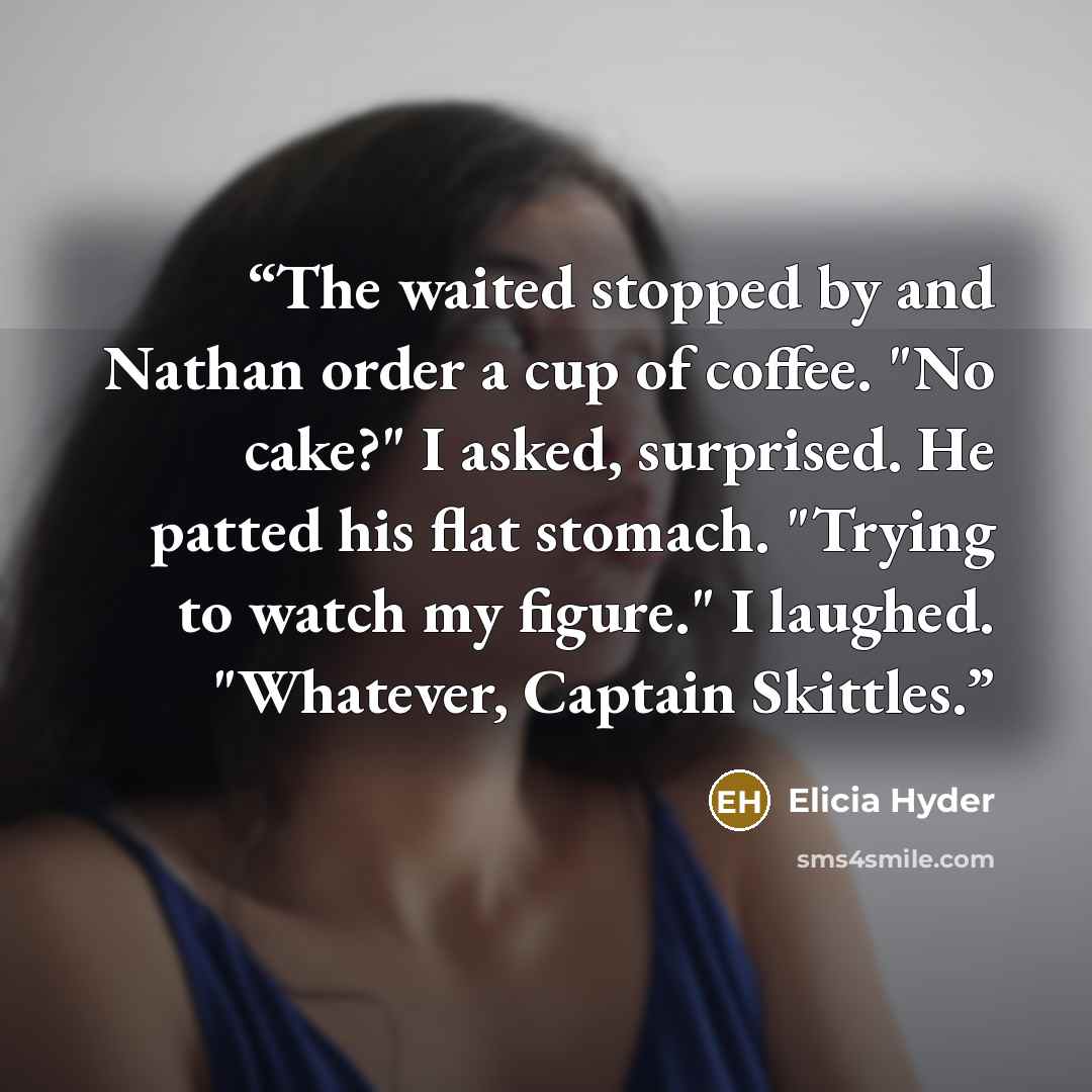 “The waited stopped by and Nathan order a cup of coffee. "No cake?" I asked, surprised. He patted his flat stomach. "Trying to watch my figure." I laughed. "Whatever, Captain Skittles.” quote by Elicia Hyder