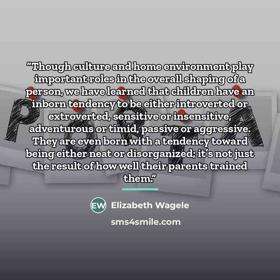 “Though culture and home environment play important roles in the overall shaping of a person, we have learned that children have an inborn tendency to be either introverted or extroverted, sensitive or insensitive, adventurous or timid, passive or aggressive. They are even born with a tendency…” quote by Elizabeth Wagele