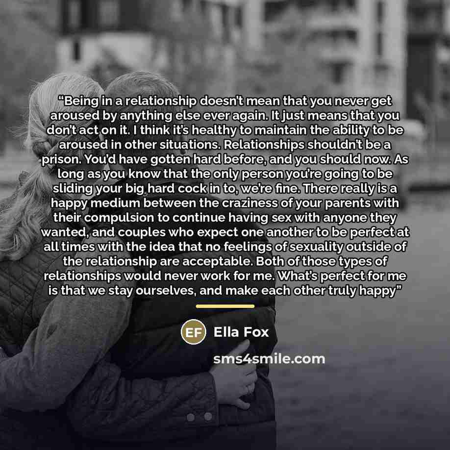 “Being in a relationship doesn’t mean that you never get aroused by anything else ever again. It just means that you don’t act on it. I think it’s healthy to maintain the ability to be aroused in other situations. Relationships shouldn’t be a prison. You’d have gotten hard before, and you should…” quote by Ella Fox