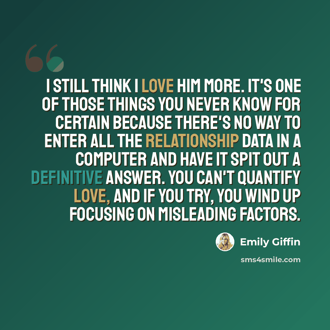 “I still think I love him more. It's one of those things you never know for certain because there's no way to enter all the relationship data in a computer and have it spit out a definitive answer. You can't quantify love, and if you try, you wind up focusing on misleading factors.” quote by Emily Giffin