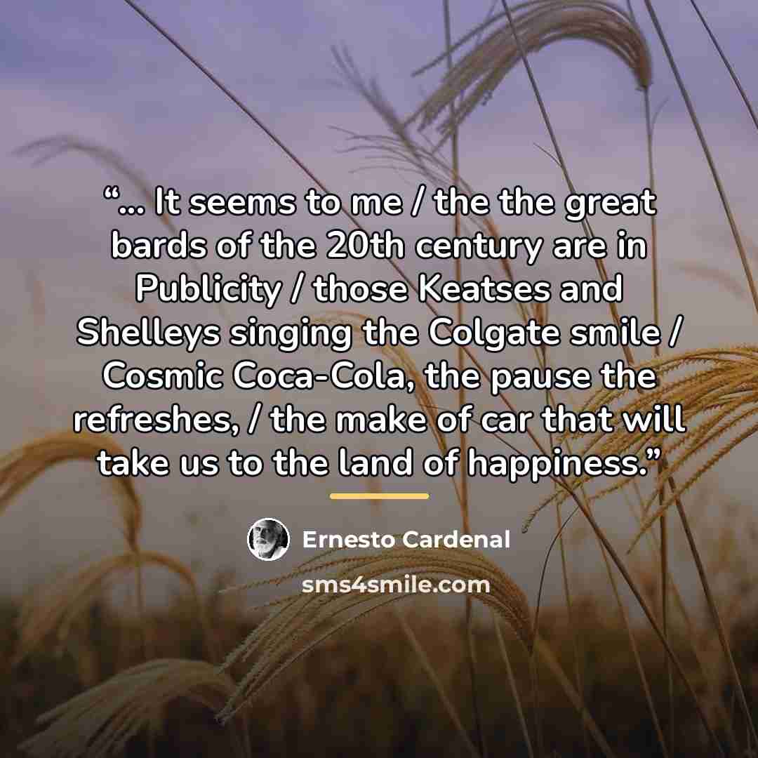 “... It seems to me / the the great bards of the 20th century are in Publicity / those Keatses and Shelleys singing the Colgate smile / Cosmic Coca-Cola, the pause the refreshes, / the make of car that will take us to the land of happiness.” quote by Ernesto Cardenal