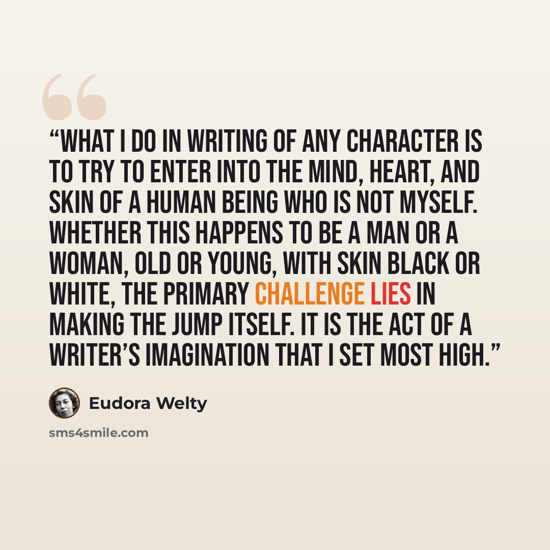 “What I do in writing of any character is to try to enter into the mind, heart, and skin of a human being who is not myself. Whether this happens to be a man or a woman, old or young, with skin black or white, the primary challenge lies in making the jump itself. It is the act of a writer’s…” quote by Eudora Welty