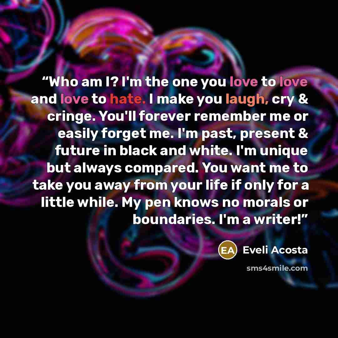 “Who am I? I'm the one you love to love and love to hate. I make you laugh, cry & cringe. You'll forever remember me or easily forget me. I'm past, present & future in black and white. I'm unique but always compared. You want me to take you away from your life if only for a little while. My pen…” quote by Eveli Acosta