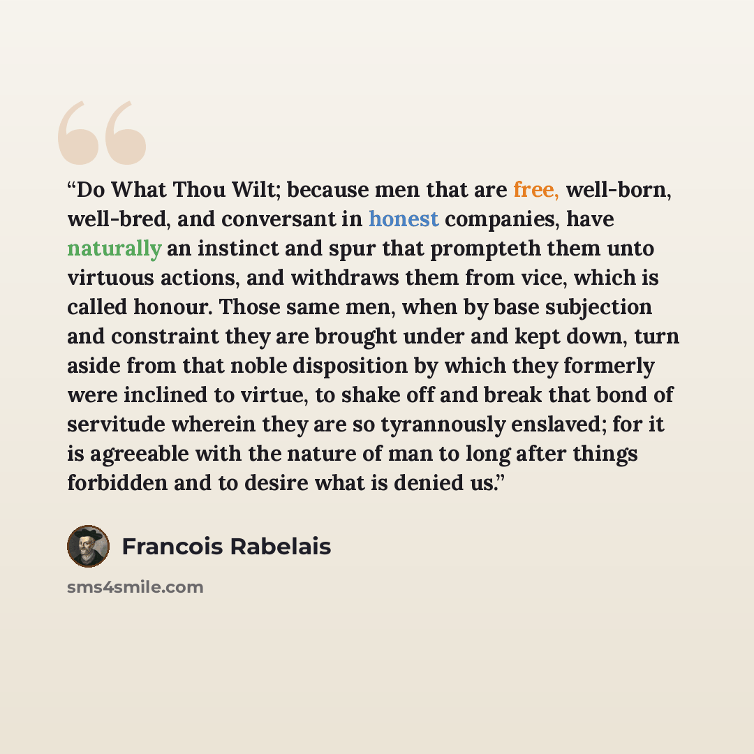 “Do What Thou Wilt; because men that are free, well-born, well-bred, and conversant in honest companies, have naturally an instinct and spur that prompteth them unto virtuous actions, and withdraws them from vice, which is called honour. Those same men, when by base subjection and constraint they…” quote by François Rabelais