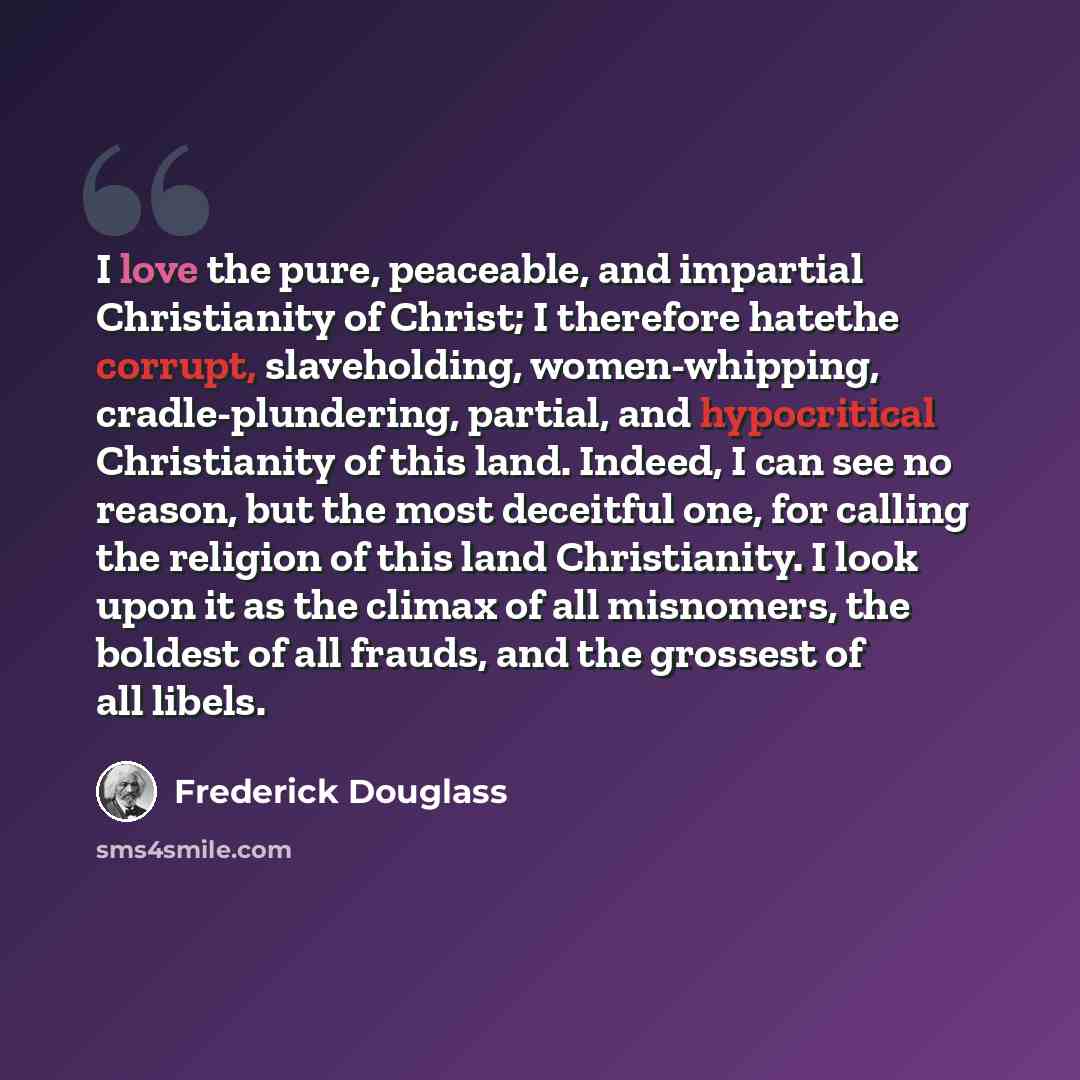 “I love the pure, peaceable, and impartial Christianity of Christ; I therefore hatethe corrupt, slaveholding, women-whipping, cradle-plundering, partial, and hypocritical Christianity of this land. Indeed, I can see no reason, but the most deceitful one, for calling the religion of this land…” quote by Frederick Douglass