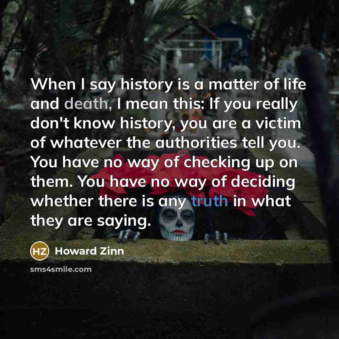 “When I say history is a matter of life and death, I mean this: If you really don't know history, you are a victim of whatever the authorities tell you. You have no way of checking up on them. You have no way of deciding whether there is any truth in what they are saying.” quote by Howard Zinn
