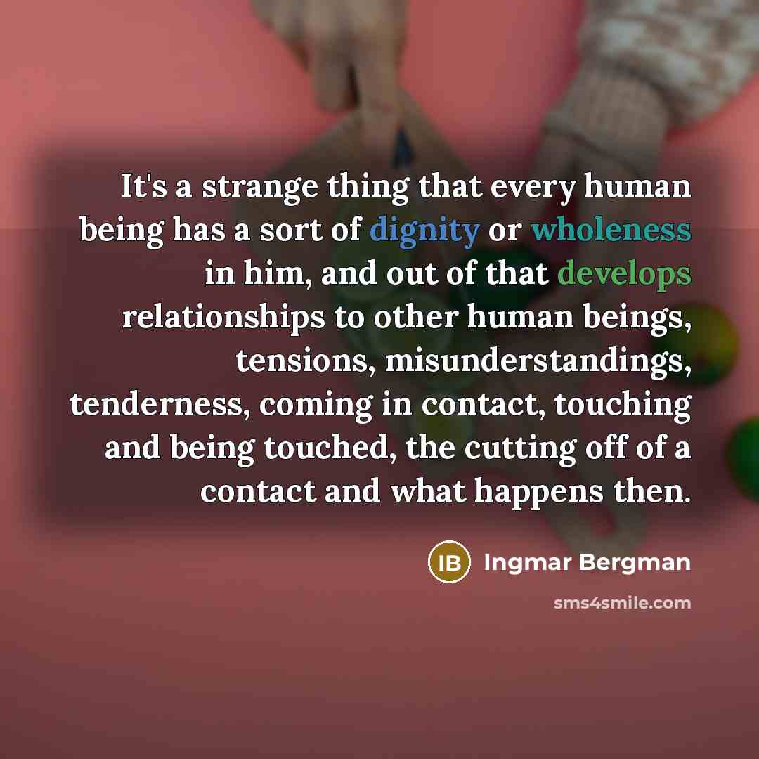 “It's a strange thing that every human being has a sort of dignity or wholeness in him, and out of that develops relationships to other human beings, tensions, misunderstandings, tenderness, coming in contact, touching and being touched, the cutting off of a contact and what happens then.” quote by Ingmar Bergman