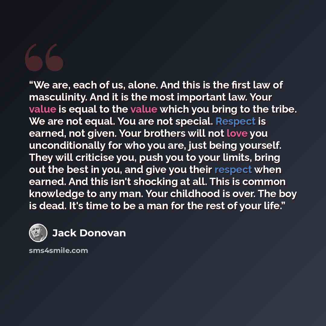 “We are, each of us, alone. And this is the first law of masculinity. And it is the most important law. Your value is equal to the value which you bring to the tribe. We are not equal. You are not special. Respect is earned, not given. Your brothers will not love you unconditionally for who you…” quote by Jack Donovan
