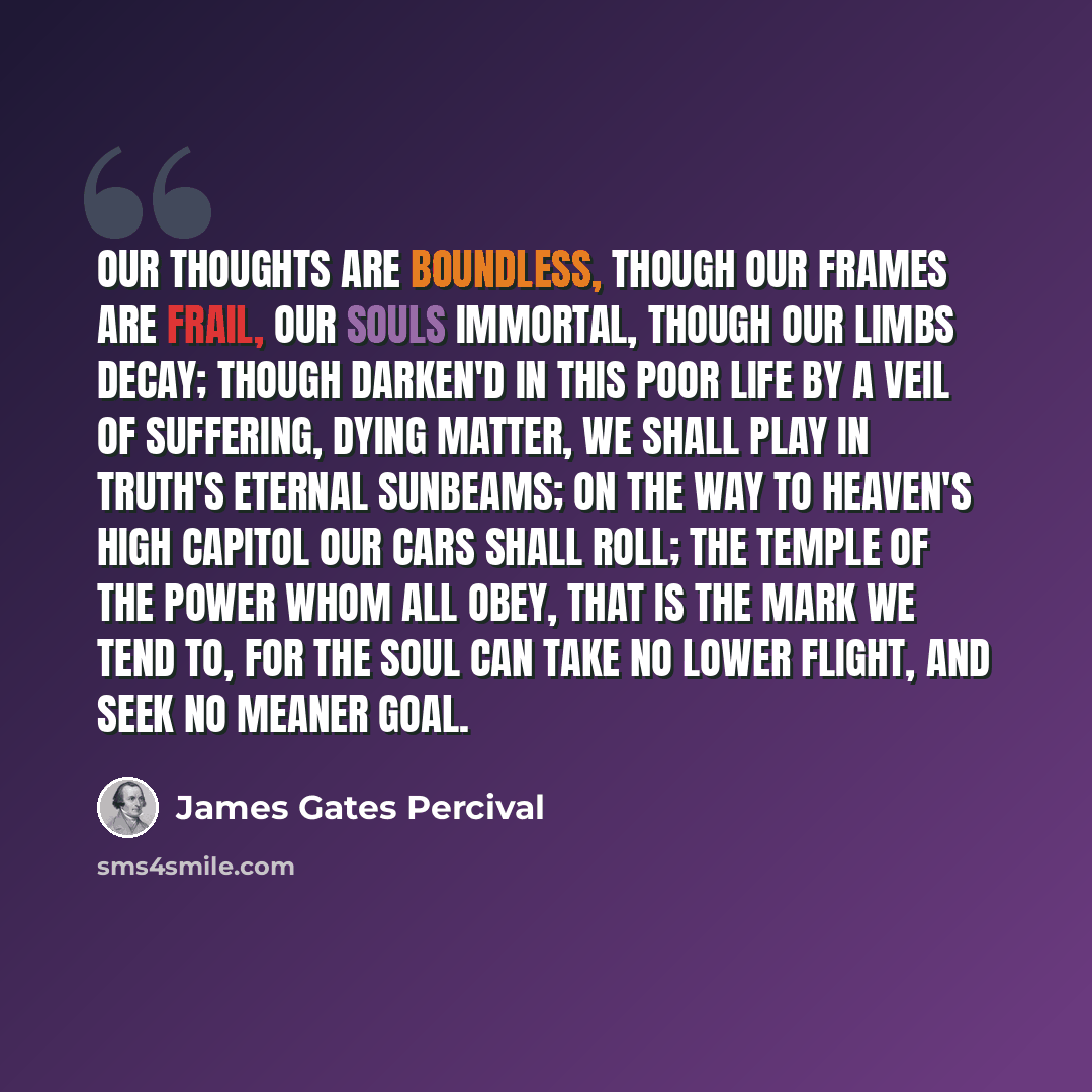 “Our thoughts are boundless, though our frames are frail, Our souls immortal, though our limbs decay; Though darken'd in this poor life by a veil Of suffering, dying matter, we shall play In truth's eternal sunbeams; on the way To heaven's high capitol our cars shall roll; The temple of the Power…” quote by James Gates Percival