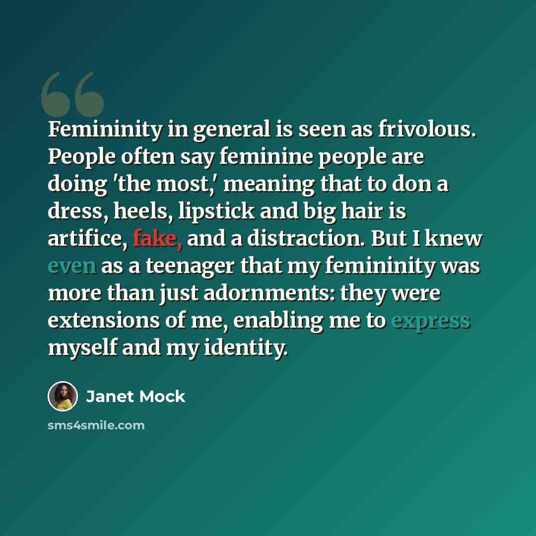“Femininity in general is seen as frivolous. People often say feminine people are doing 'the most,' meaning that to don a dress, heels, lipstick and big hair is artifice, fake, and a distraction. But I knew even as a teenager that my femininity was more than just adornments: they were extensions of…” quote by Janet Mock
