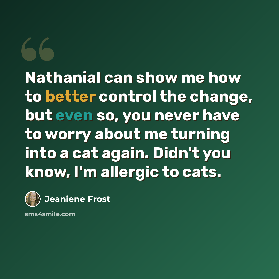 “Nathanial can show me how to better control the change, but even so, you never have to worry about me turning into a cat again. Didn't you know, I'm allergic to cats.” quote by Jeaniene Frost