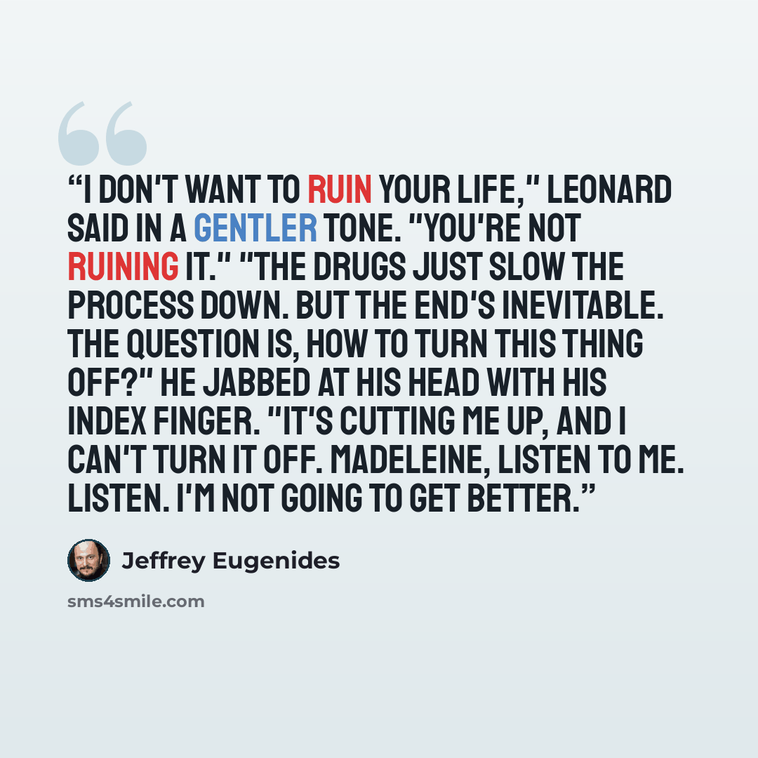 “I don't want to ruin your life," Leonard said in a gentler tone. "You're not ruining it." "The drugs just slow the process down. But the end's inevitable. The question is, how to turn this thing off?" He jabbed at his head with his index finger. "It's cutting me up, and I can't turn it off…” quote by Jeffrey Eugenides