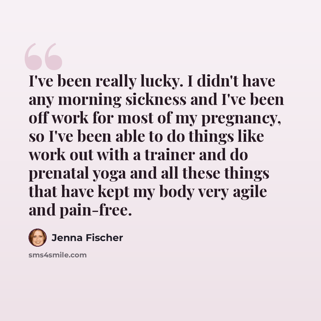 “I've been really lucky. I didn't have any morning sickness and I've been off work for most of my pregnancy, so I've been able to do things like work out with a trainer and do prenatal yoga and all these things that have kept my body very agile and pain-free.” quote by Jenna Fischer