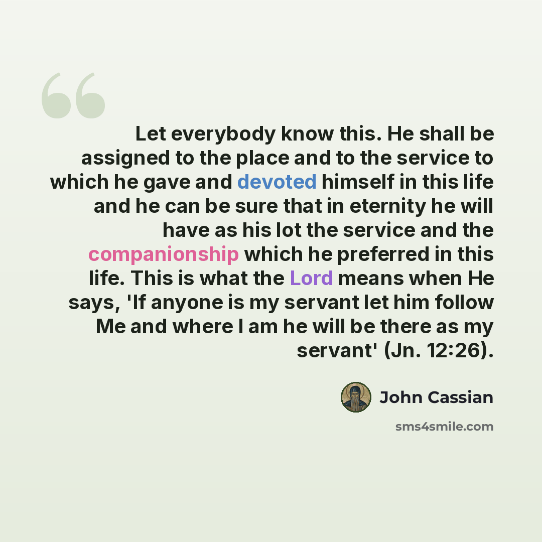 “Let everybody know this. He shall be assigned to the place and to the service to which he gave and devoted himself in this life and he can be sure that in eternity he will have as his lot the service and the companionship which he preferred in this life. This is what the Lord means when He says…” quote by John Cassian