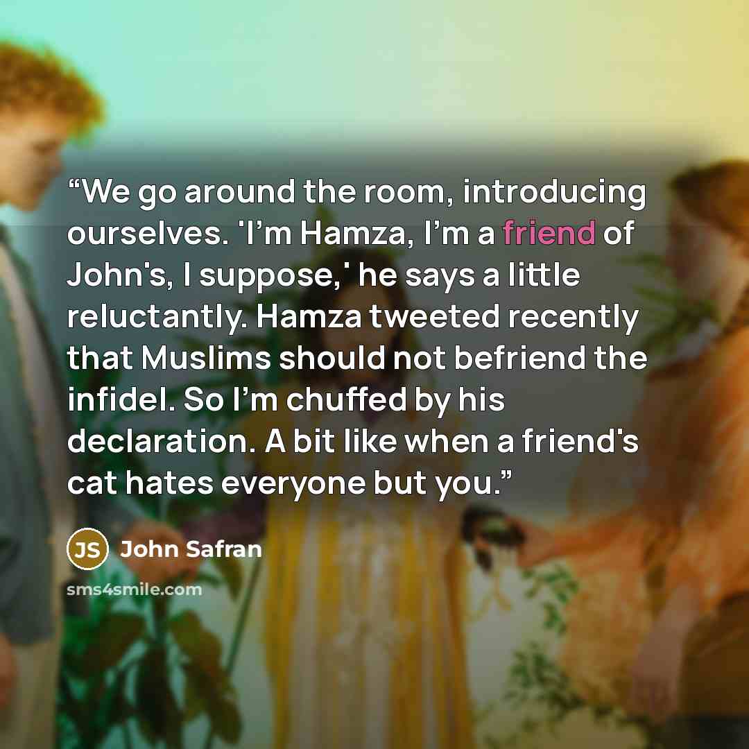 “We go around the room, introducing ourselves. 'I'm Hamza, I'm a friend of John's, I suppose,' he says a little reluctantly. Hamza tweeted recently that Muslims should not befriend the infidel. So I'm chuffed by his declaration. A bit like when a friend's cat hates everyone but you.” quote by John Safran