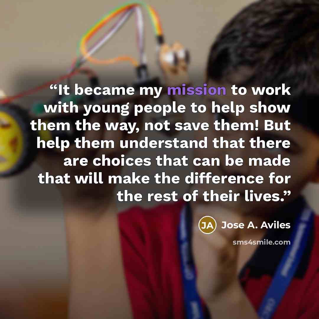 “It became my mission to work with young people to help show them the way, not save them! But help them understand that there are choices that can be made that will make the difference for the rest of their lives.” quote by Jose A. Aviles
