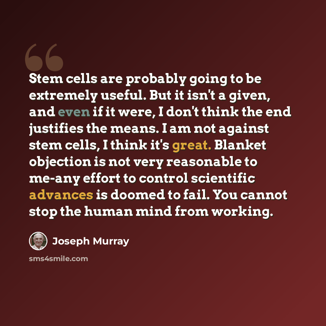 “Stem cells are probably going to be extremely useful. But it isn't a given, and even if it were, I don't think the end justifies the means. I am not against stem cells, I think it's great. Blanket objection is not very reasonable to me-any effort to control scientific advances is doomed to fail…” quote by Joseph Murray