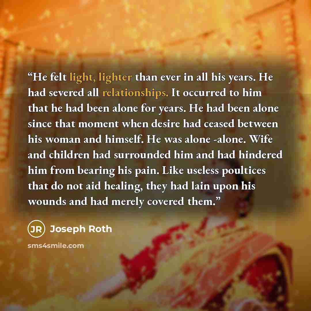 “He felt light, lighter than ever in all his years. He had severed all relationships. It occurred to him that he had been alone for years. He had been alone since that moment when desire had ceased between his woman and himself. He was alone -alone. Wife and children had surrounded him and had…” quote by Joseph Roth