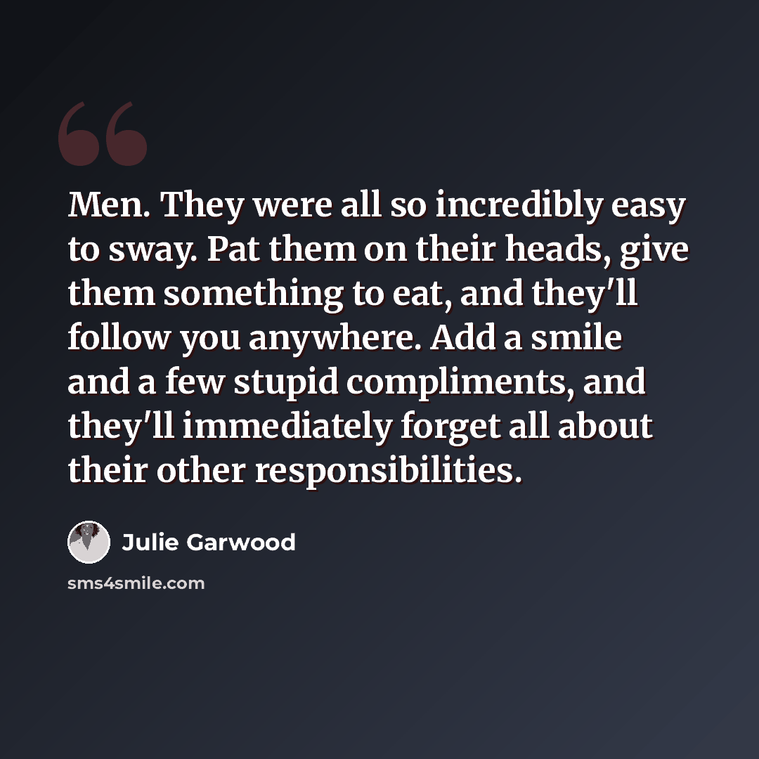 “Men. They were all so incredibly easy to sway. Pat them on their heads, give them something to eat, and they'll follow you anywhere. Add a smile and a few stupid compliments, and they'll immediately forget all about their other responsibilities.” quote by Julie Garwood