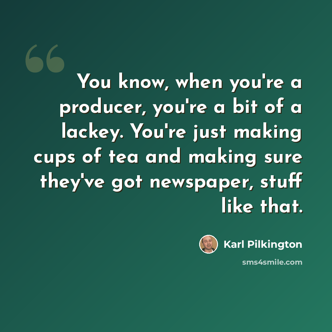 “You know, when you're a producer, you're a bit of a lackey. You're just making cups of tea and making sure they've got newspaper, stuff like that.” quote by Karl Pilkington