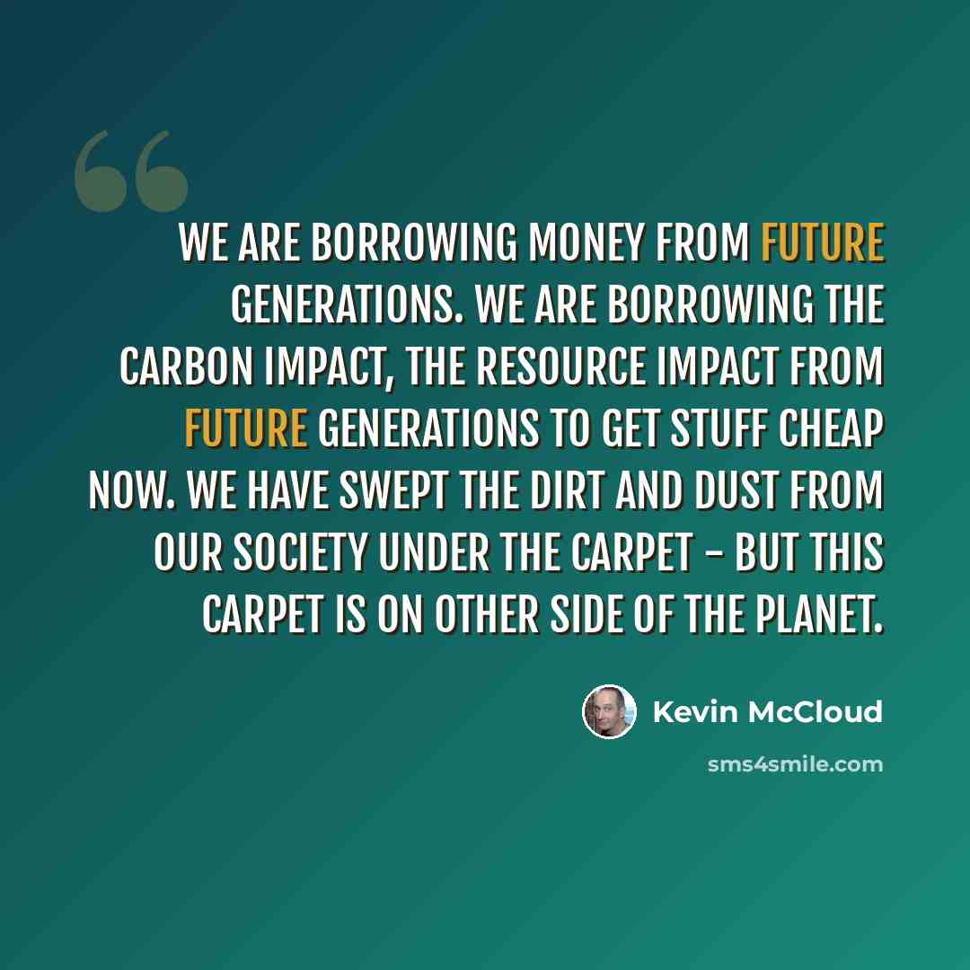 “We are borrowing money from future generations. We are borrowing the carbon impact, the resource impact from future generations to get stuff cheap now. We have swept the dirt and dust from our society under the carpet - but this carpet is on other side of the planet.” quote by Kevin McCloud