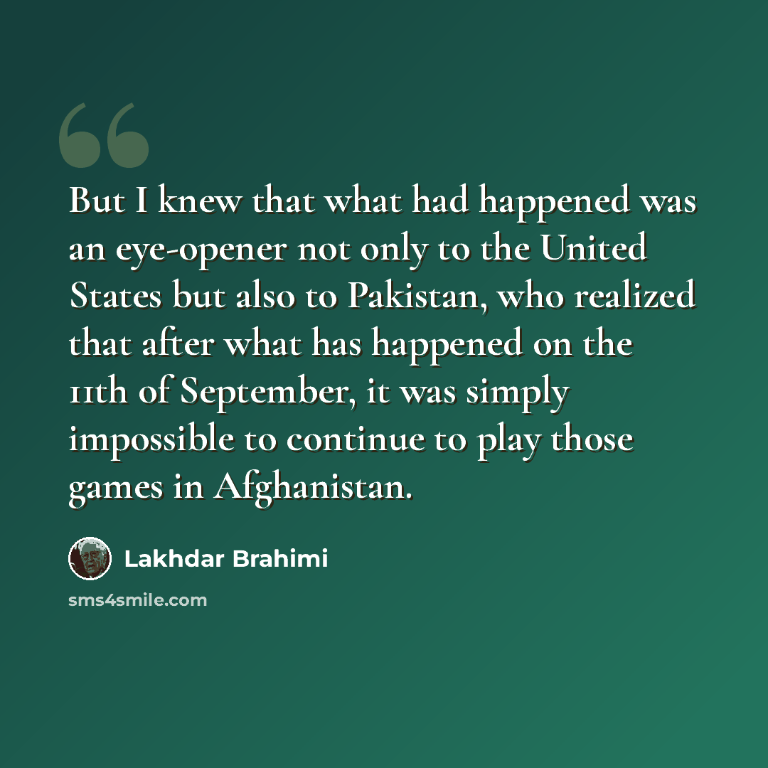 “But I knew that what had happened was an eye-opener not only to the United States but also to Pakistan, who realized that after what has happened on the 11th of September, it was simply impossible to continue to play those games in Afghanistan.” quote by Lakhdar Brahimi
