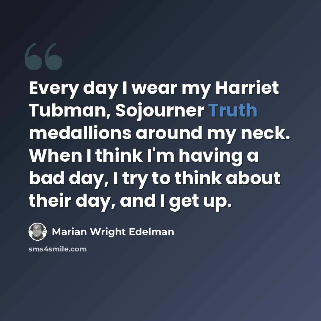 “Every day I wear my Harriet Tubman, Sojourner Truth medallions around my neck. When I think I'm having a bad day, I try to think about their day, and I get up.” quote by Marian Wright Edelman