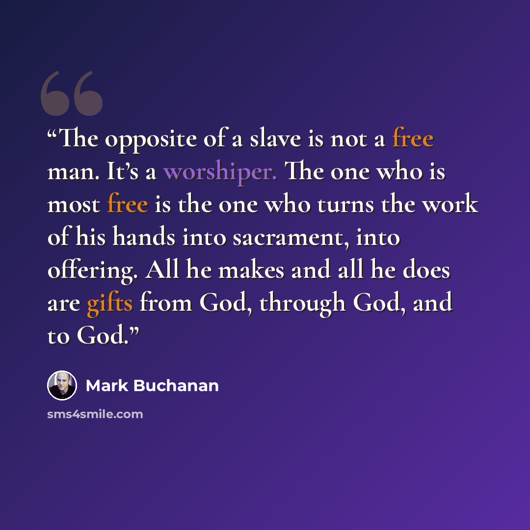 “The opposite of a slave is not a free man. It’s a worshiper. The one who is most free is the one who turns the work of his hands into sacrament, into offering. All he makes and all he does are gifts from God, through God, and to God.” quote by Mark Buchanan