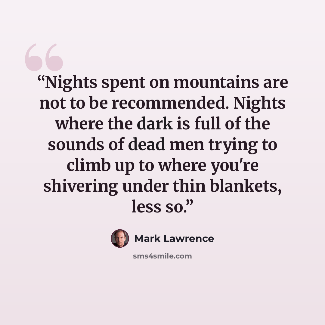 “Nights spent on mountains are not to be recommended. Nights where the dark is full of the sounds of dead men trying to climb up to where you're shivering under thin blankets, less so.” quote by Mark Lawrence