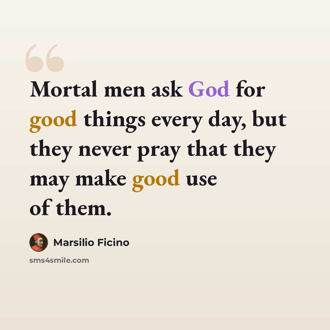 “Mortal men ask God for good things every day, but they never pray that they may make good use of them.” quote by Marsilio Ficino